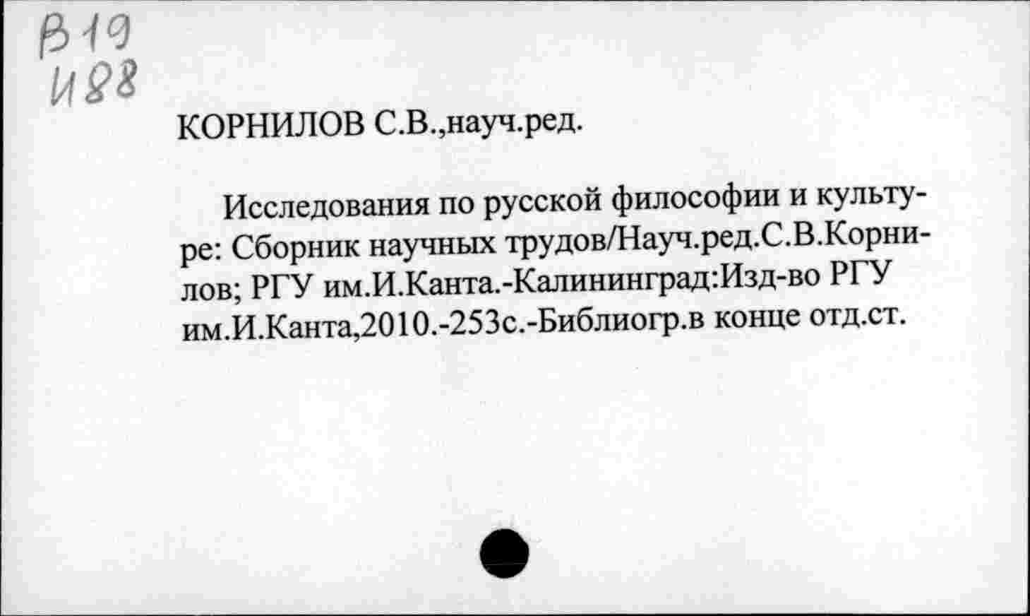 ﻿Н98
КОРНИЛОВ С.В.,науч.ред.
Исследования по русской философии и культуре: Сборник научных трудов/Науч.ред.С.В.Корнилов; РГУ им.И.Канта.-Калининград:Изд-во РГУ им.И.Канта,2010.-253с.-Библиогр.в конце отд.ст.